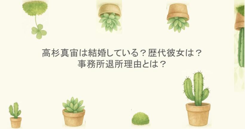 高杉真宙(まひろ)は結婚している？歴代彼女は？事務所退所理由とは？