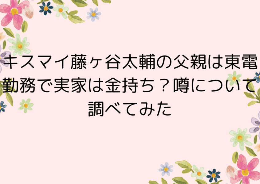 キスマイ藤ヶ谷太輔の父親は東電勤務で実家は金持ち？噂について調べてみた