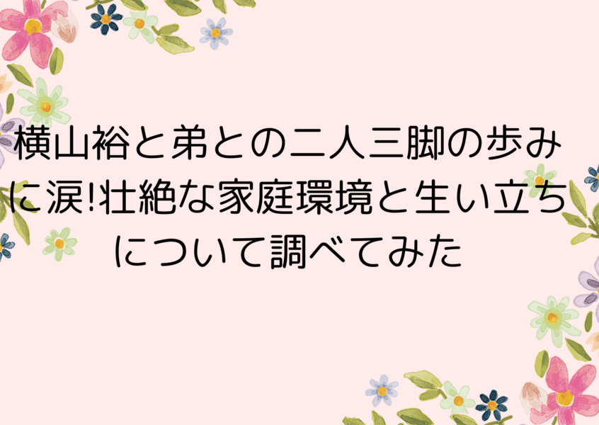 横山裕と弟との二人三脚の歩みに涙!壮絶な家庭環境と生い立ちについて調べてみた