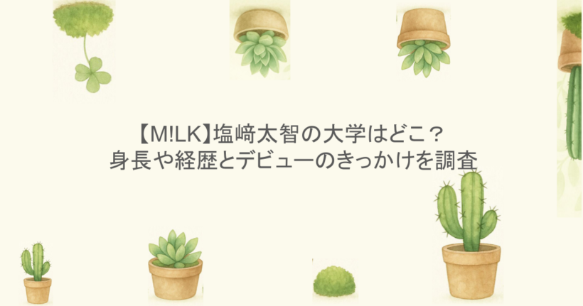 【M!LK】塩﨑太智の大学はどこ?身長や経歴とデビューのきっかけを調査